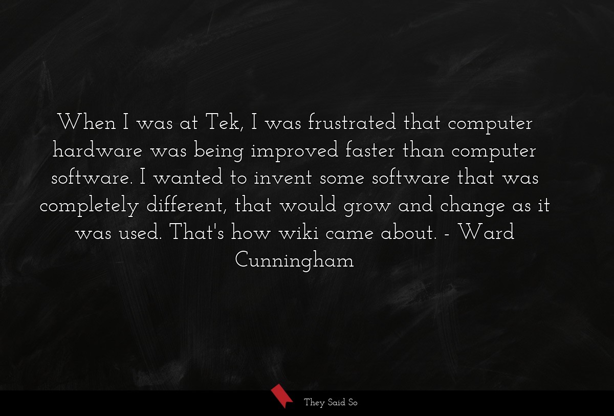 When I was at Tek, I was frustrated that computer hardware was being improved faster than computer software. I wanted to invent some software that was completely different, that would grow and change as it was used. That's how wiki came about.