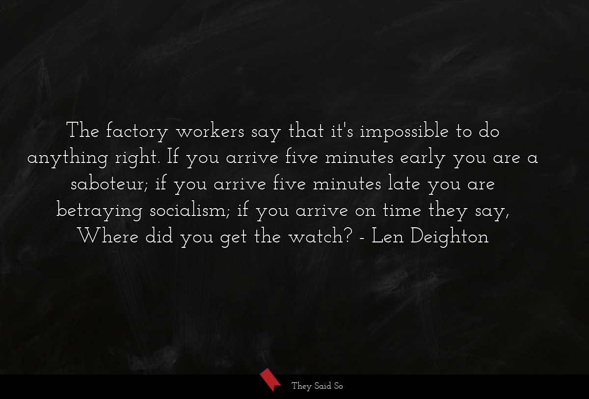 The factory workers say that it's impossible to do anything right. If you arrive five minutes early you are a saboteur; if you arrive five minutes late you are betraying socialism; if you arrive on time they say, Where did you get the watch?
