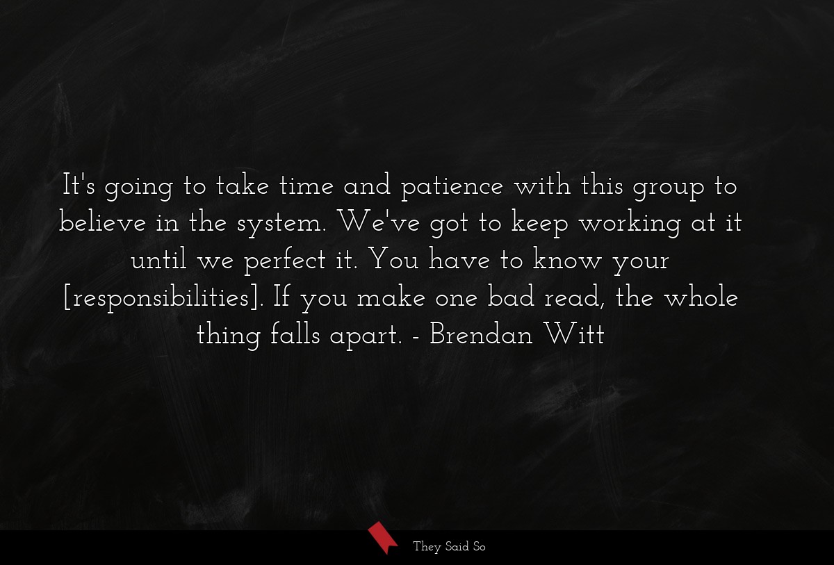 It's going to take time and patience with this group to believe in the system. We've got to keep working at it until we perfect it. You have to know your [responsibilities]. If you make one bad read, the whole thing falls apart.