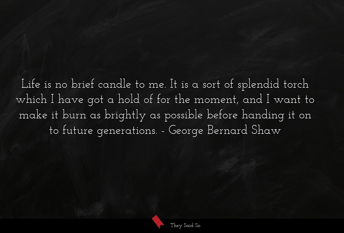 Life is no brief candle to me. It is a sort of splendid torch which I have got a hold of for the moment, and I want to make it burn as brightly as possible before handing it on to future generations.