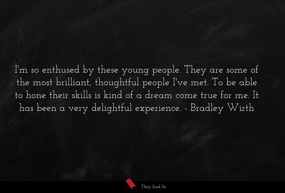 I'm so enthused by these young people. They are some of the most brilliant, thoughtful people I've met. To be able to hone their skills is kind of a dream come true for me. It has been a very delightful experience.