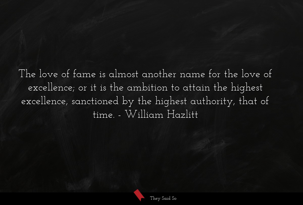 The love of fame is almost another name for the love of excellence; or it is the ambition to attain the highest excellence, sanctioned by the highest authority, that of time.