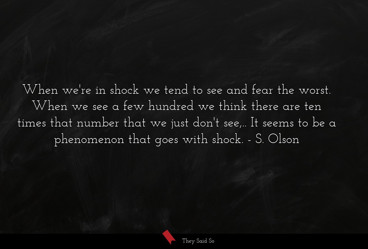 When we're in shock we tend to see and fear the worst. When we see a few hundred we think there are ten times that number that we just don't see,.. It seems to be a phenomenon that goes with shock.