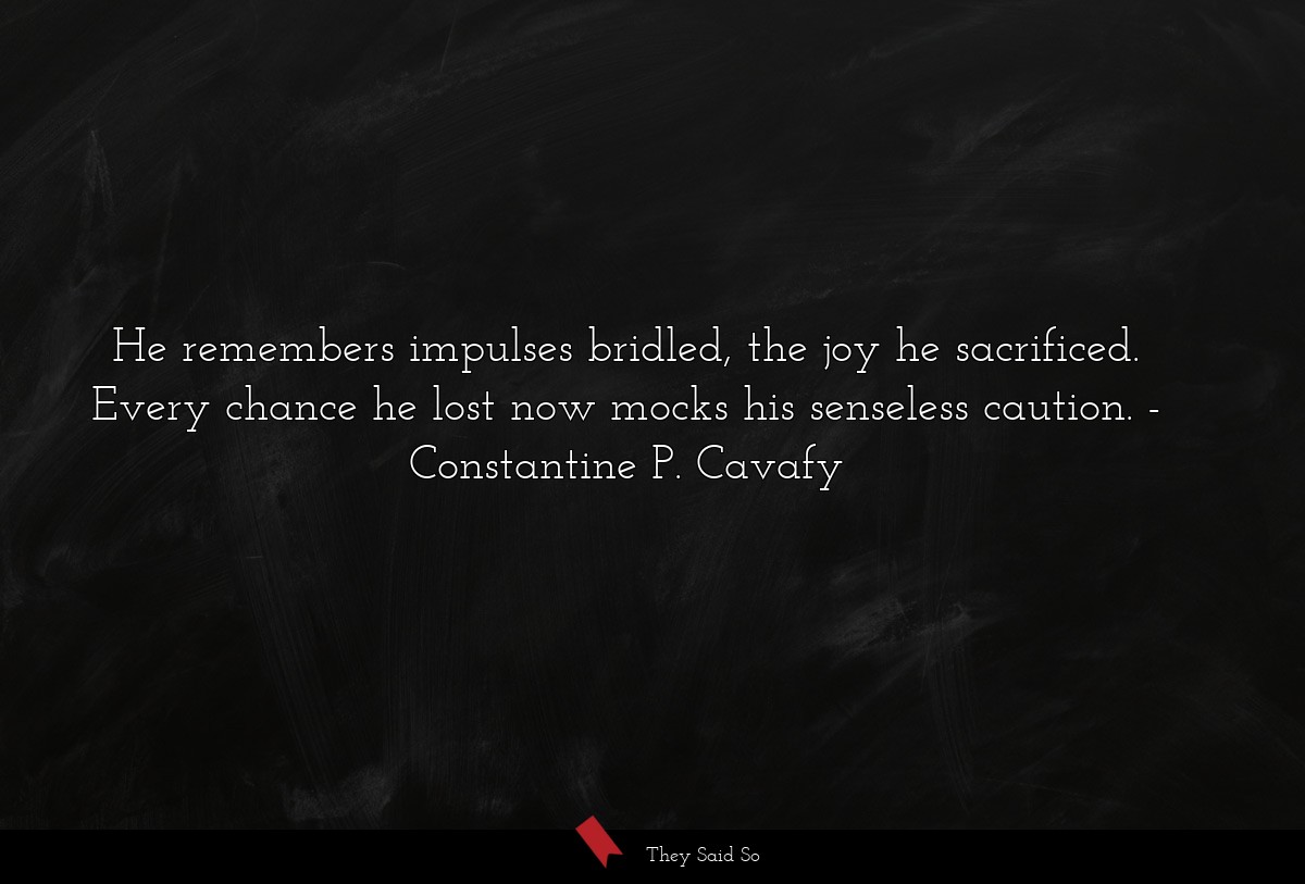 He remembers impulses bridled, the joy he sacrificed. Every chance he lost now mocks his senseless caution.