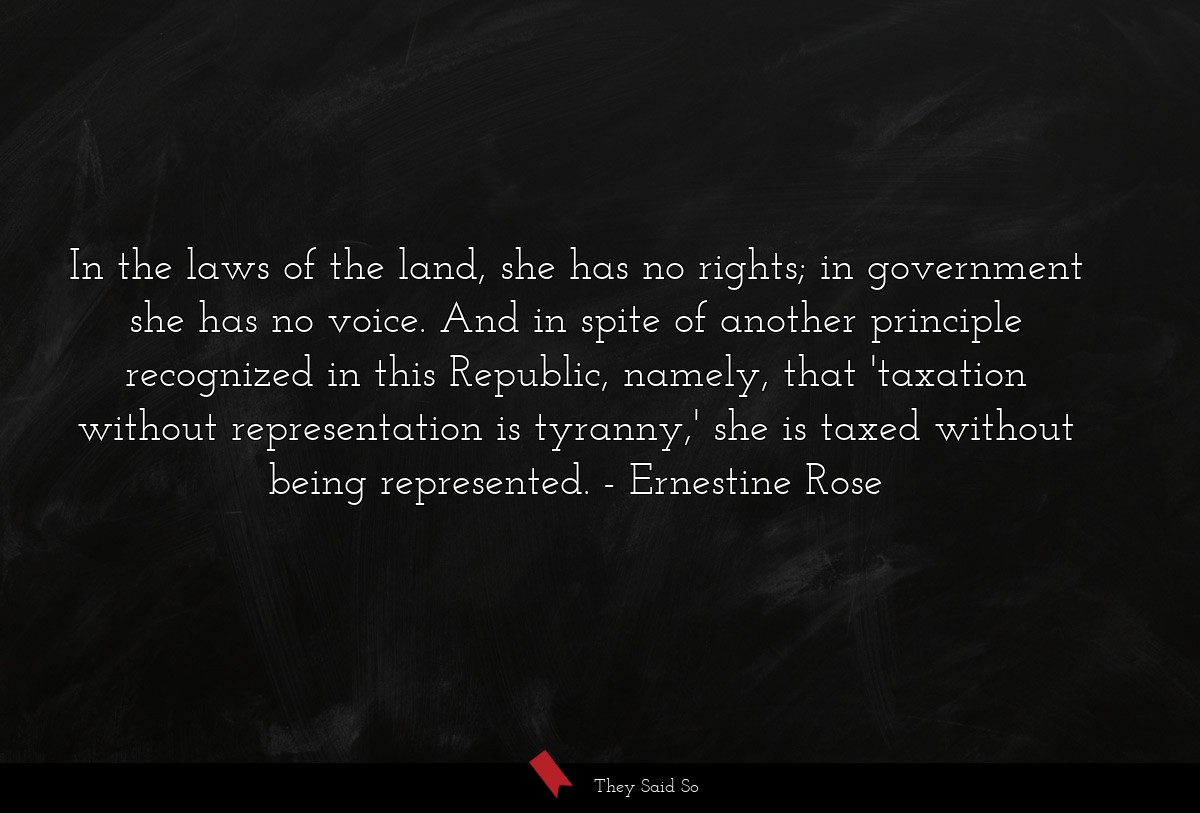 In the laws of the land, she has no rights; in government she has no voice. And in spite of another principle recognized in this Republic, namely, that 'taxation without representation is tyranny,' she is taxed without being represented.