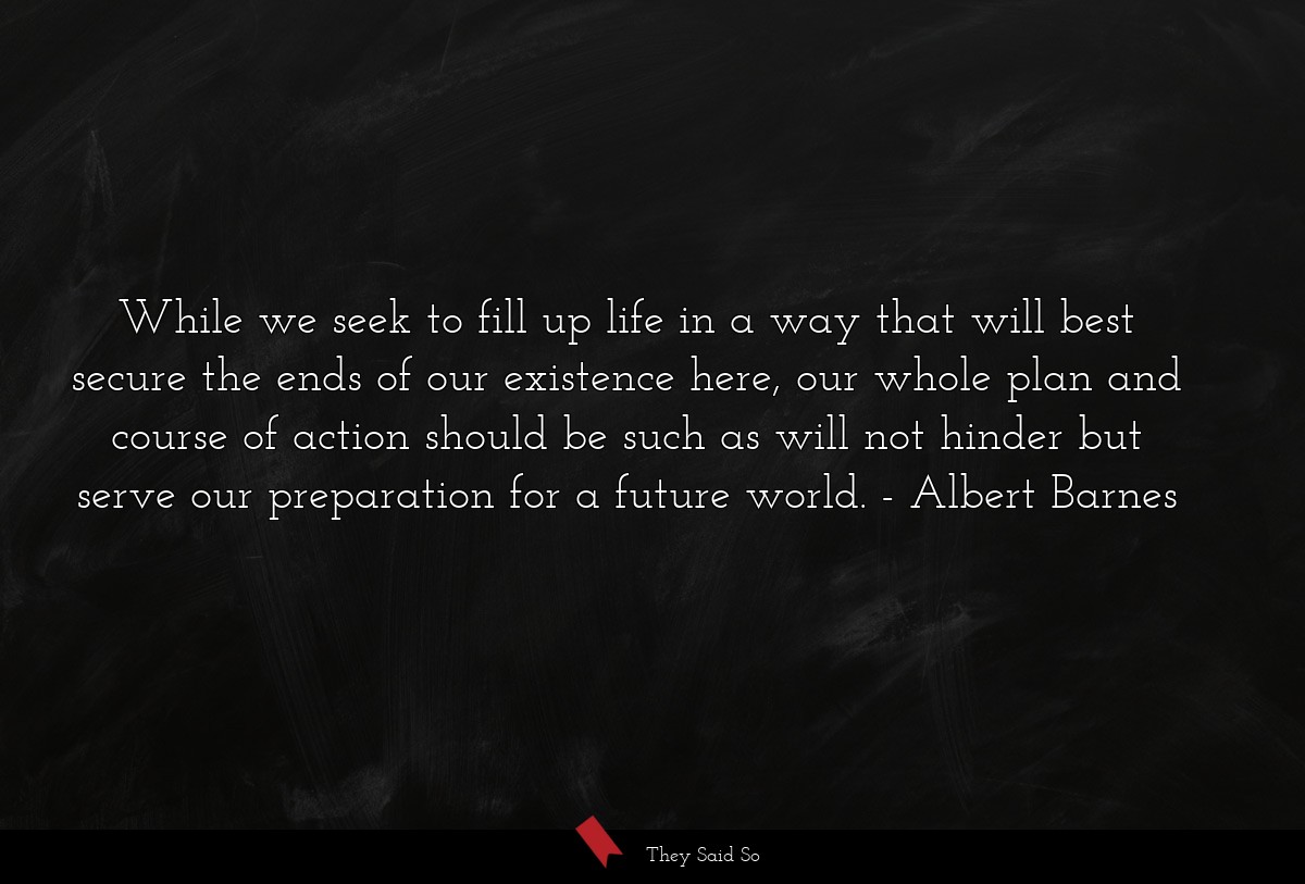 While we seek to fill up life in a way that will best secure the ends of our existence here, our whole plan and course of action should be such as will not hinder but serve our preparation for a future world.