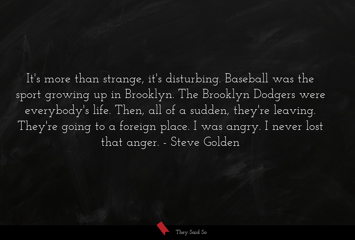 It's more than strange, it's disturbing. Baseball was the sport growing up in Brooklyn. The Brooklyn Dodgers were everybody's life. Then, all of a sudden, they're leaving. They're going to a foreign place. I was angry. I never lost that anger.