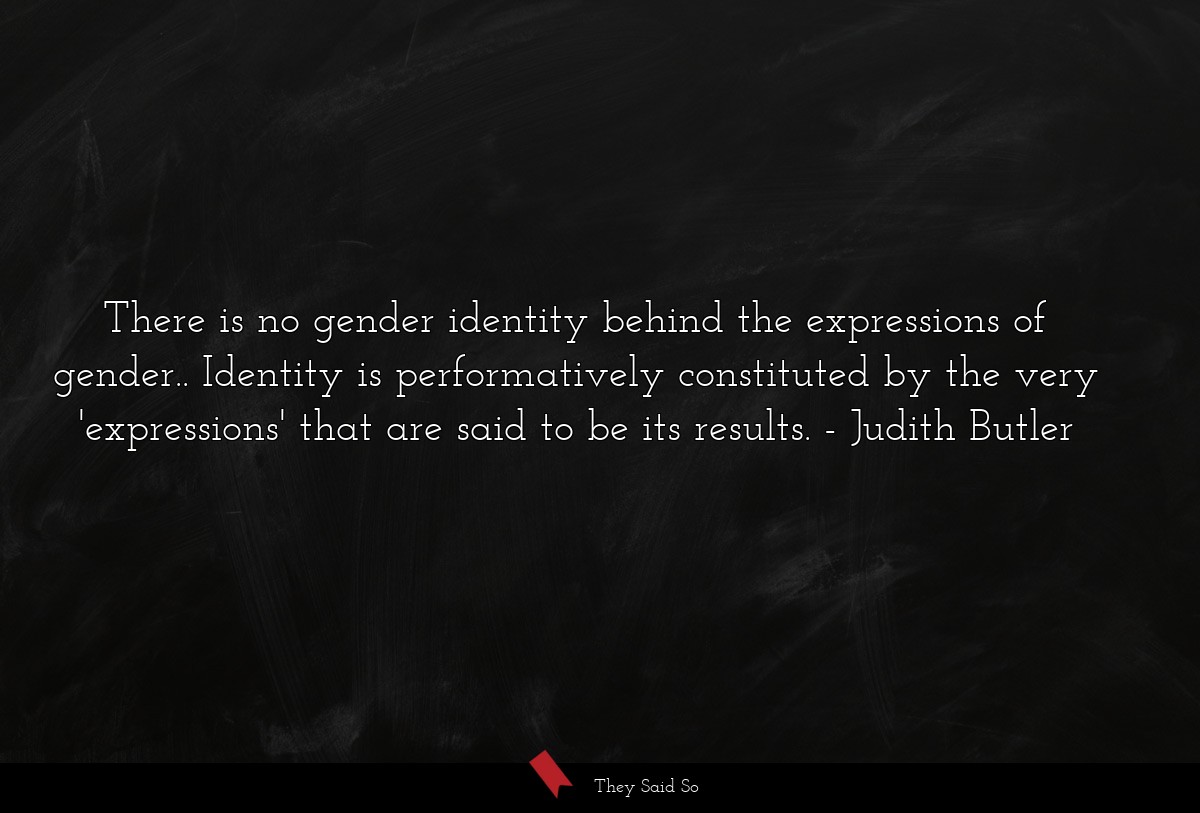 There is no gender identity behind the expressions of gender.. Identity is performatively constituted by the very 'expressions' that are said to be its results.