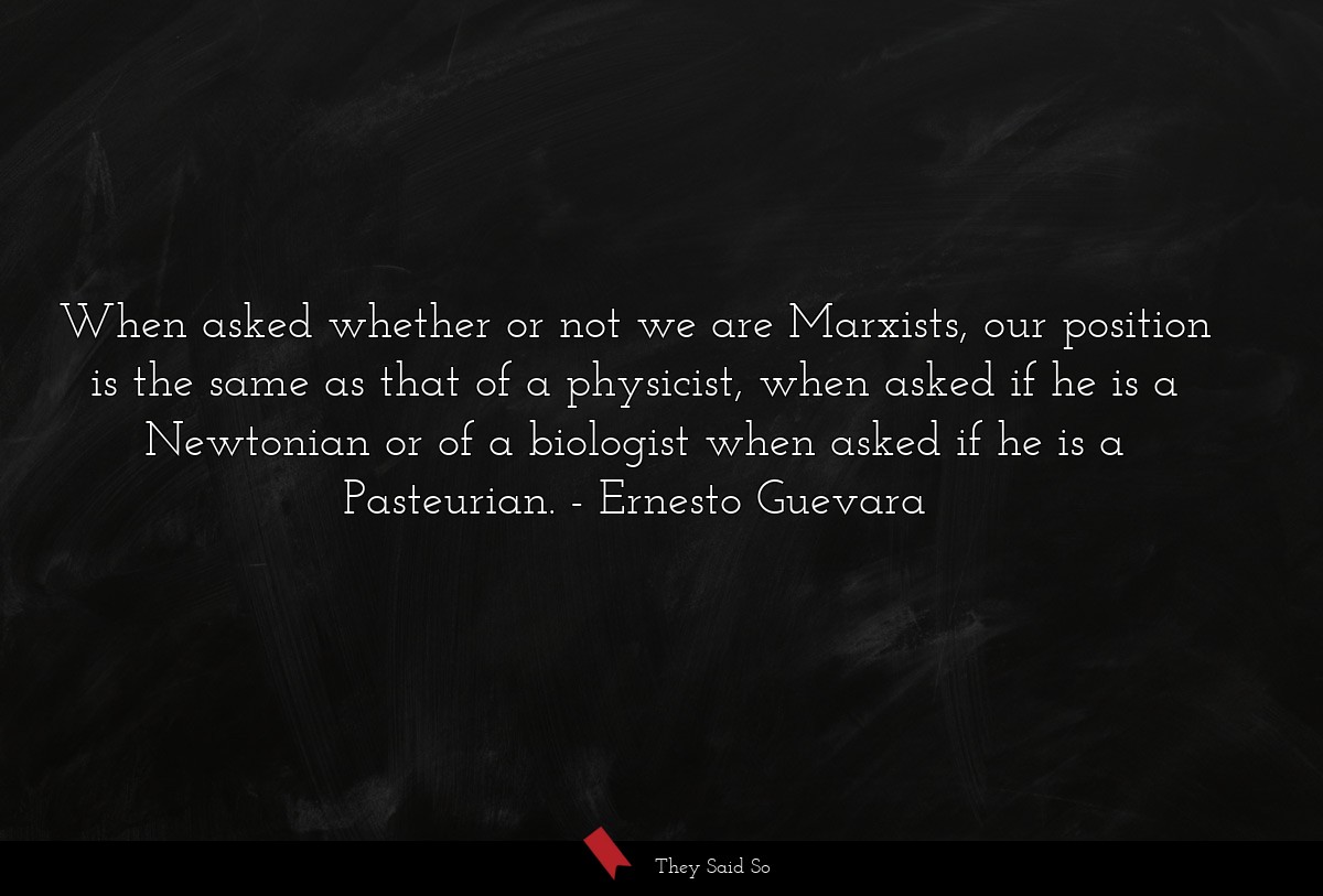 When asked whether or not we are Marxists, our position is the same as that of a physicist, when asked if he is a Newtonian or of a biologist when asked if he is a Pasteurian.