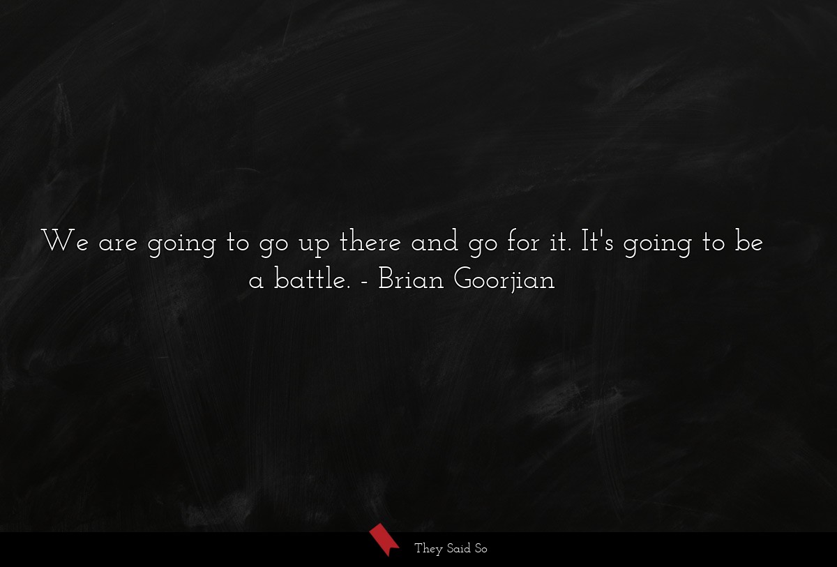 We are going to go up there and go for it. It's going to be a battle.