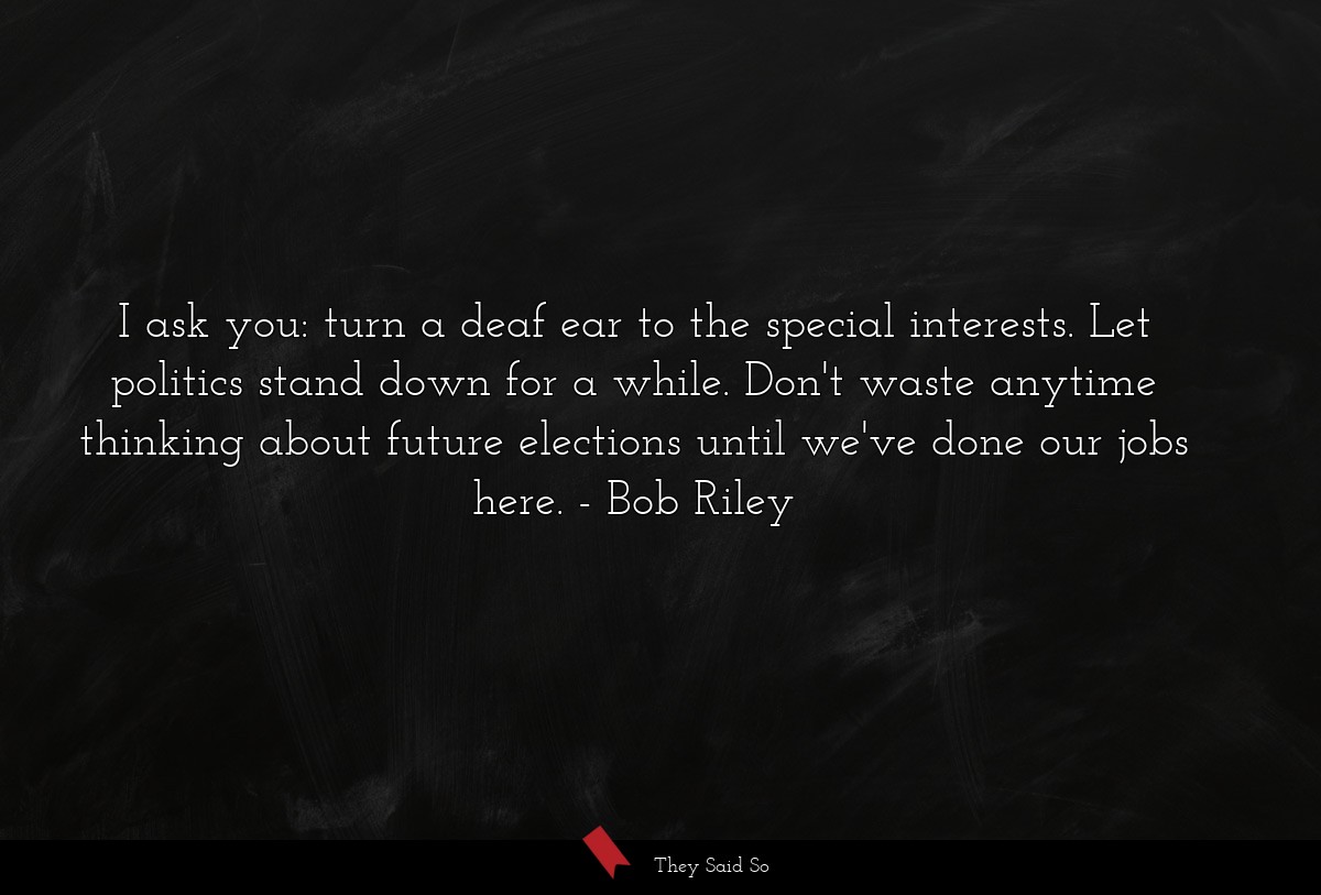 I ask you: turn a deaf ear to the special interests. Let politics stand down for a while. Don't waste anytime thinking about future elections until we've done our jobs here.