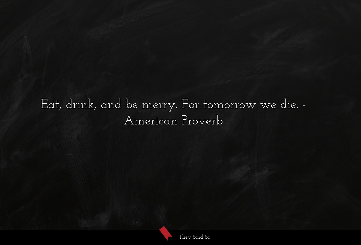 Eat, drink, and be merry. For tomorrow we die.
