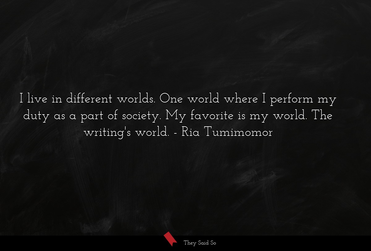 I live in different worlds. One world where I perform my duty as a part of society. My favorite is my world. The writing's world.