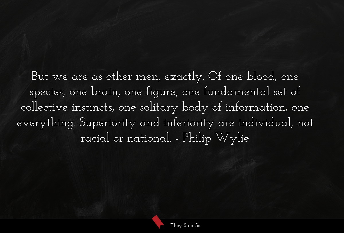 But we are as other men, exactly. Of one blood, one species, one brain, one figure, one fundamental set of collective instincts, one solitary body of information, one everything. Superiority and inferiority are individual, not racial or national.