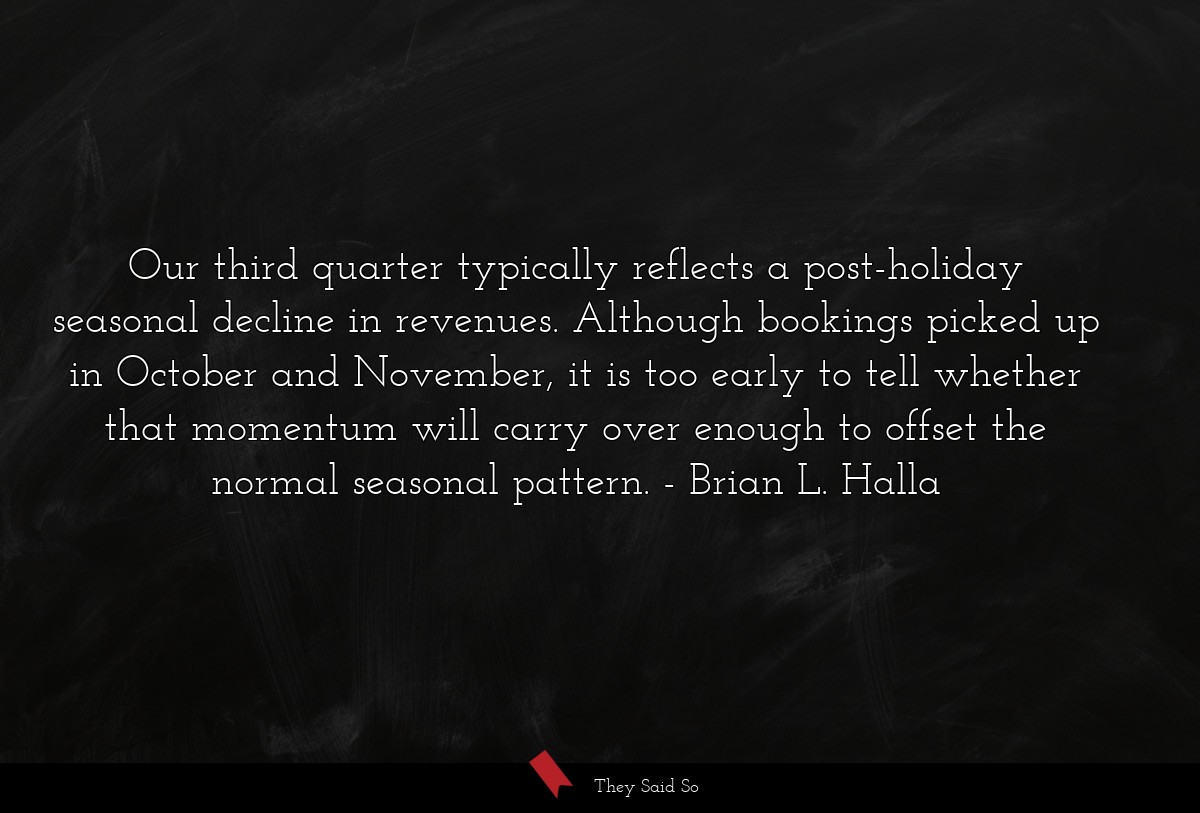 Our third quarter typically reflects a post-holiday seasonal decline in revenues. Although bookings picked up in October and November, it is too early to tell whether that momentum will carry over enough to offset the normal seasonal pattern.