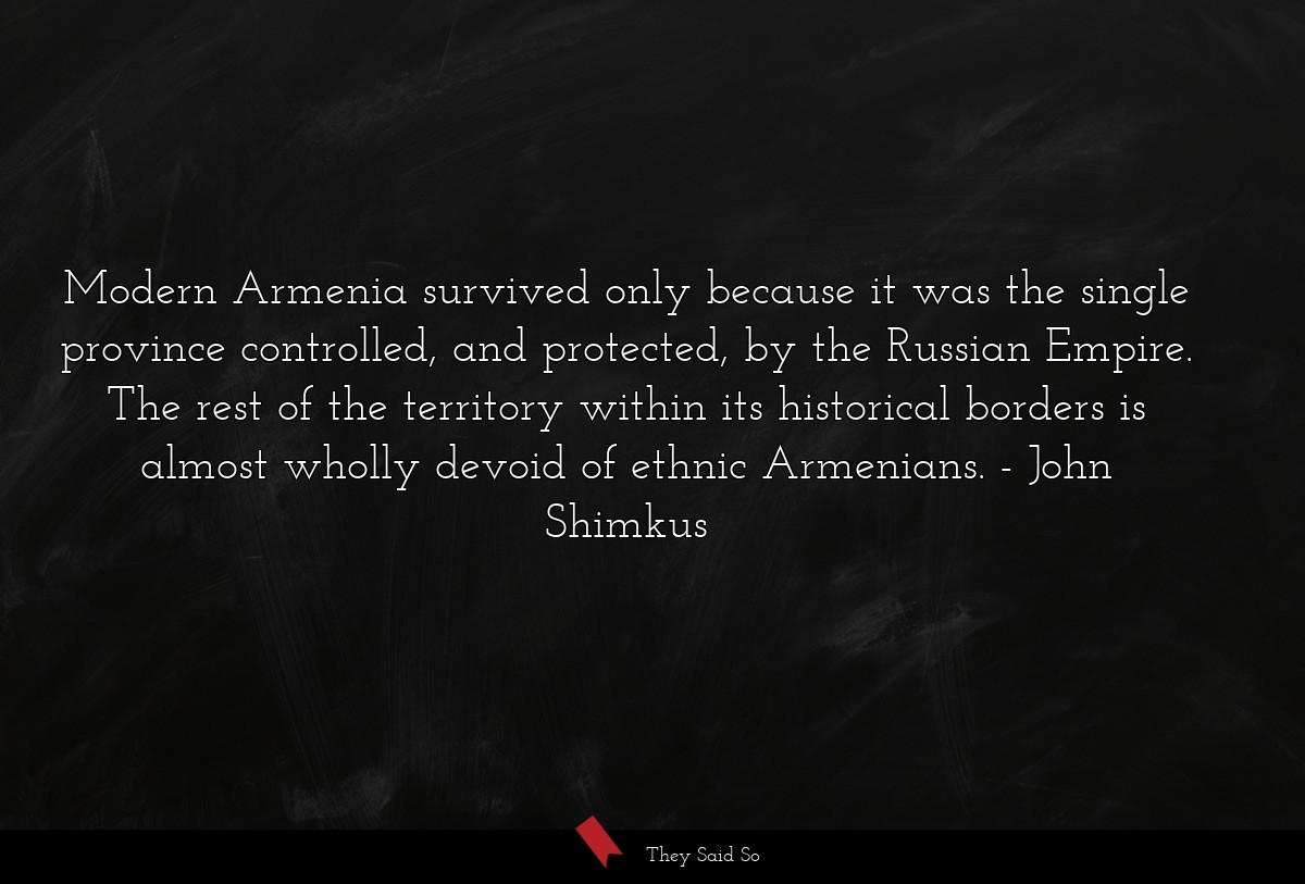 Modern Armenia survived only because it was the single province controlled, and protected, by the Russian Empire. The rest of the territory within its historical borders is almost wholly devoid of ethnic Armenians.