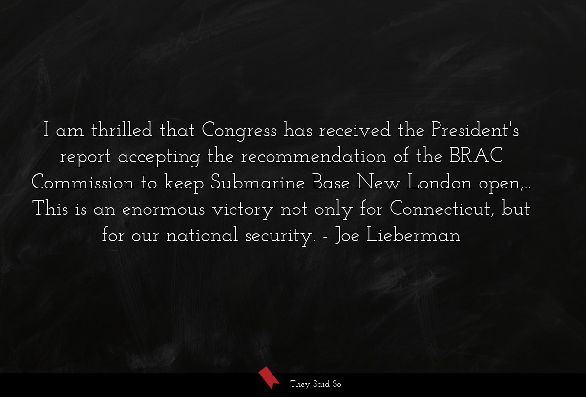 I am thrilled that Congress has received the President's report accepting the recommendation of the BRAC Commission to keep Submarine Base New London open,.. This is an enormous victory not only for Connecticut, but for our national security.
