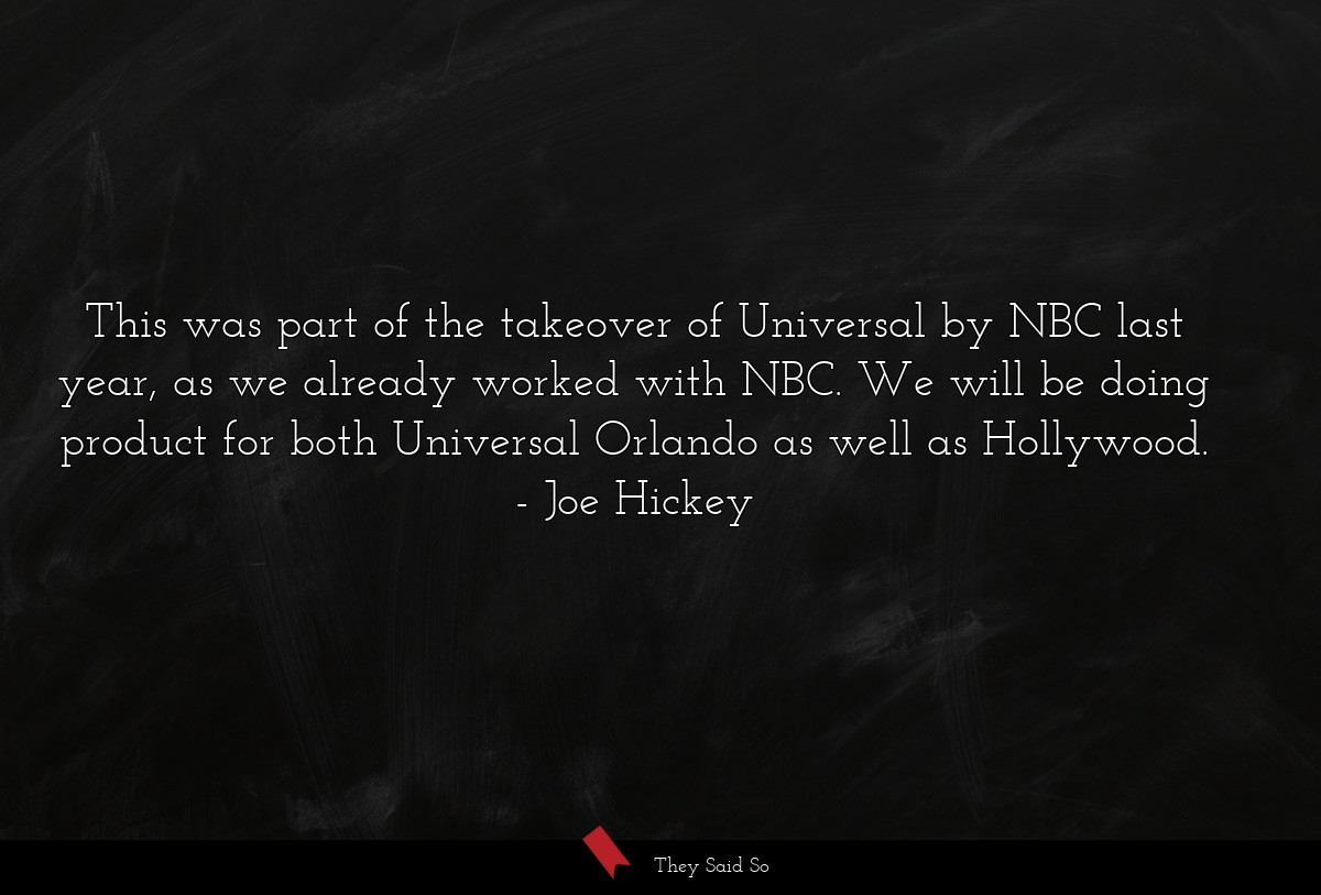 This was part of the takeover of Universal by NBC last year, as we already worked with NBC. We will be doing product for both Universal Orlando as well as Hollywood.