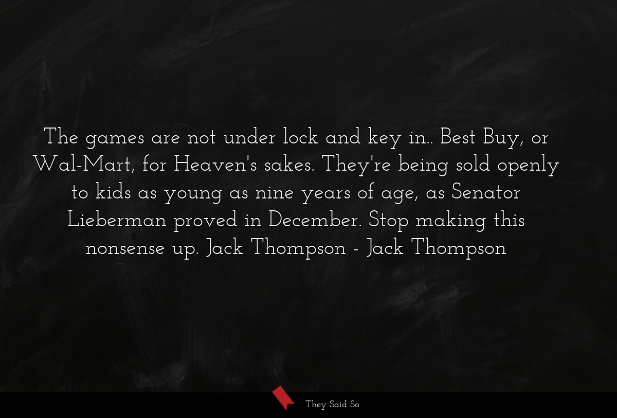 The games are not under lock and key in.. Best Buy, or Wal-Mart, for Heaven's sakes. They're being sold openly to kids as young as nine years of age, as Senator Lieberman proved in December. Stop making this nonsense up. Jack Thompson