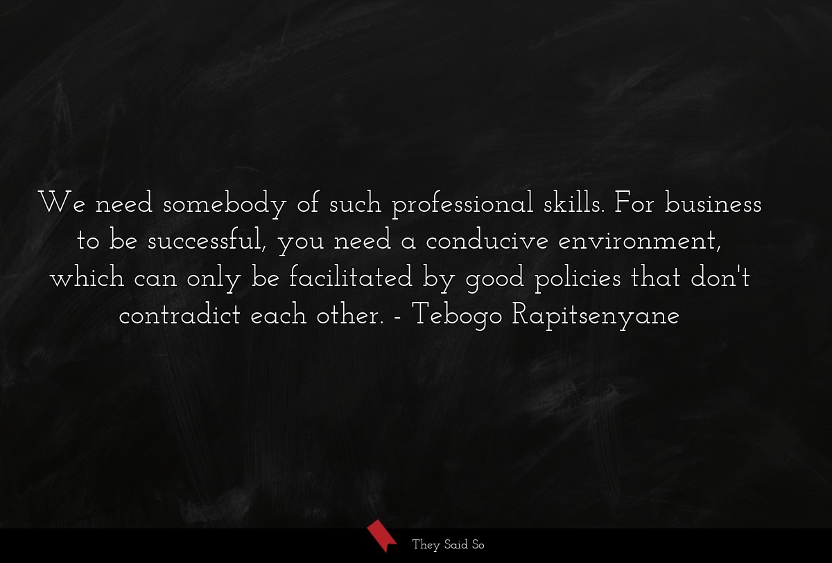 We need somebody of such professional skills. For business to be successful, you need a conducive environment, which can only be facilitated by good policies that don't contradict each other.