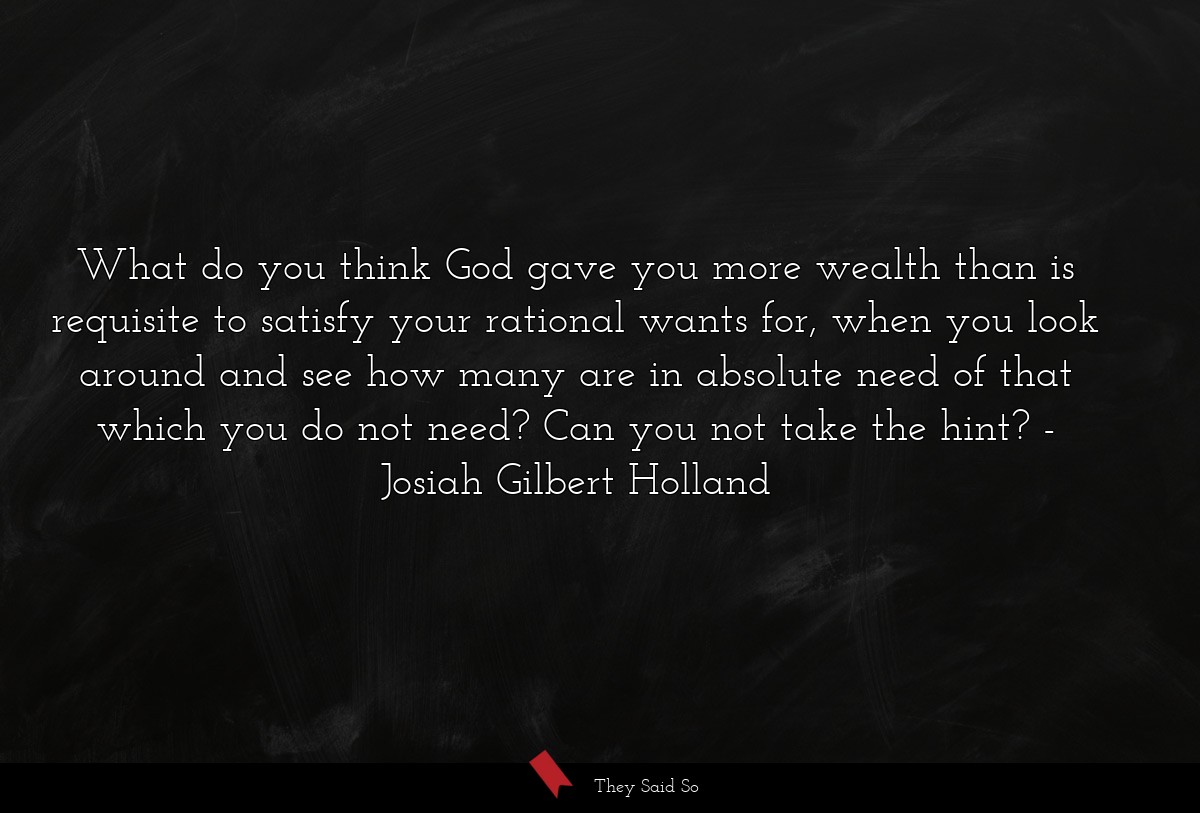 What do you think God gave you more wealth than is requisite to satisfy your rational wants for, when you look around and see how many are in absolute need of that which you do not need? Can you not take the hint?