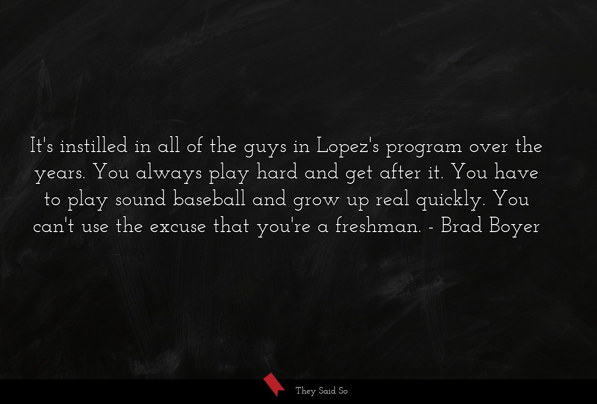 It's instilled in all of the guys in Lopez's program over the years. You always play hard and get after it. You have to play sound baseball and grow up real quickly. You can't use the excuse that you're a freshman.