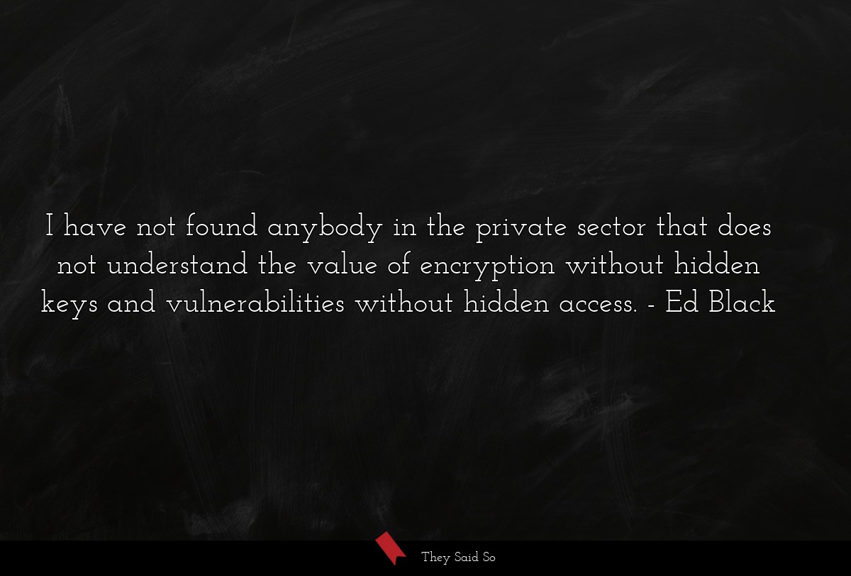I have not found anybody in the private sector that does not understand the value of encryption without hidden keys and vulnerabilities without hidden access.