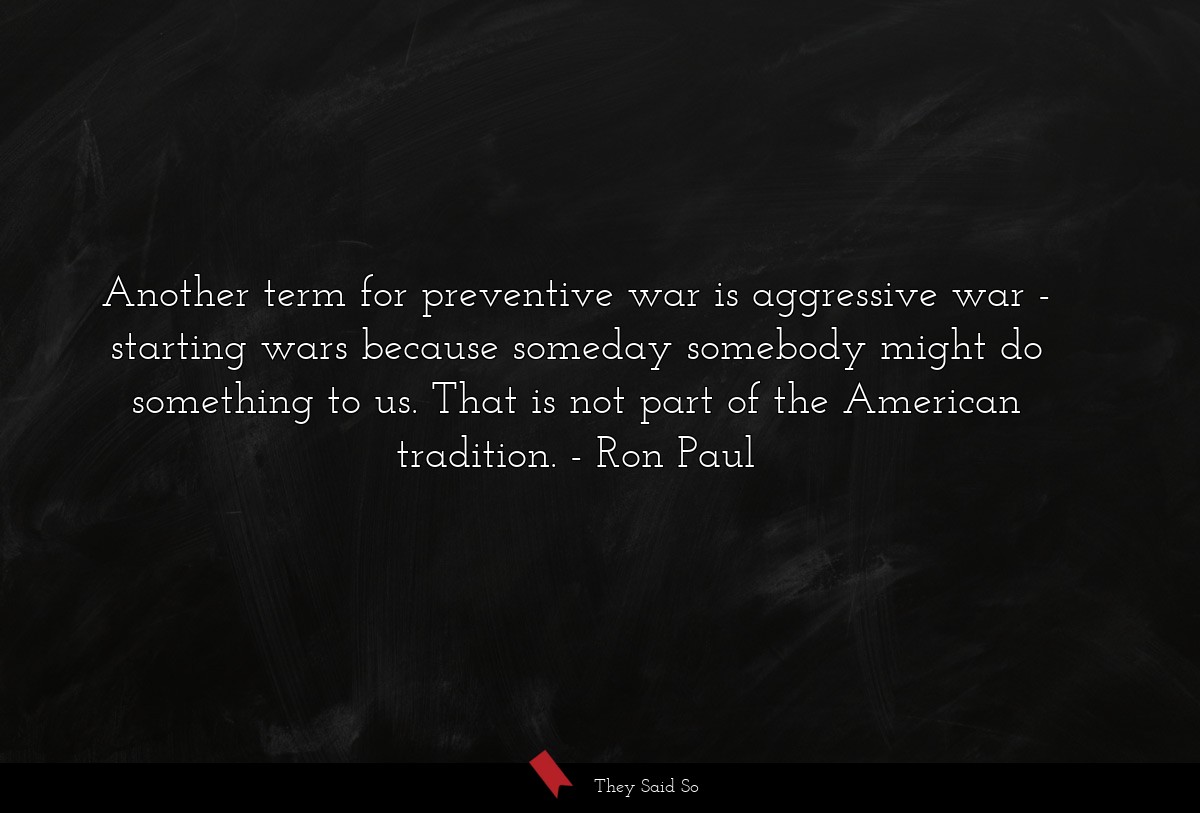 Another term for preventive war is aggressive war - starting wars because someday somebody might do something to us. That is not part of the American tradition.