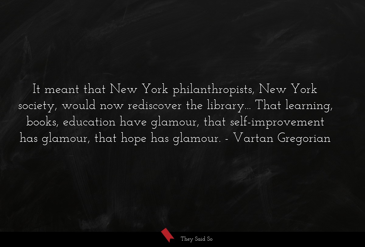 It meant that New York philanthropists, New York society, would now rediscover the library... That learning, books, education have glamour, that self-improvement has glamour, that hope has glamour.