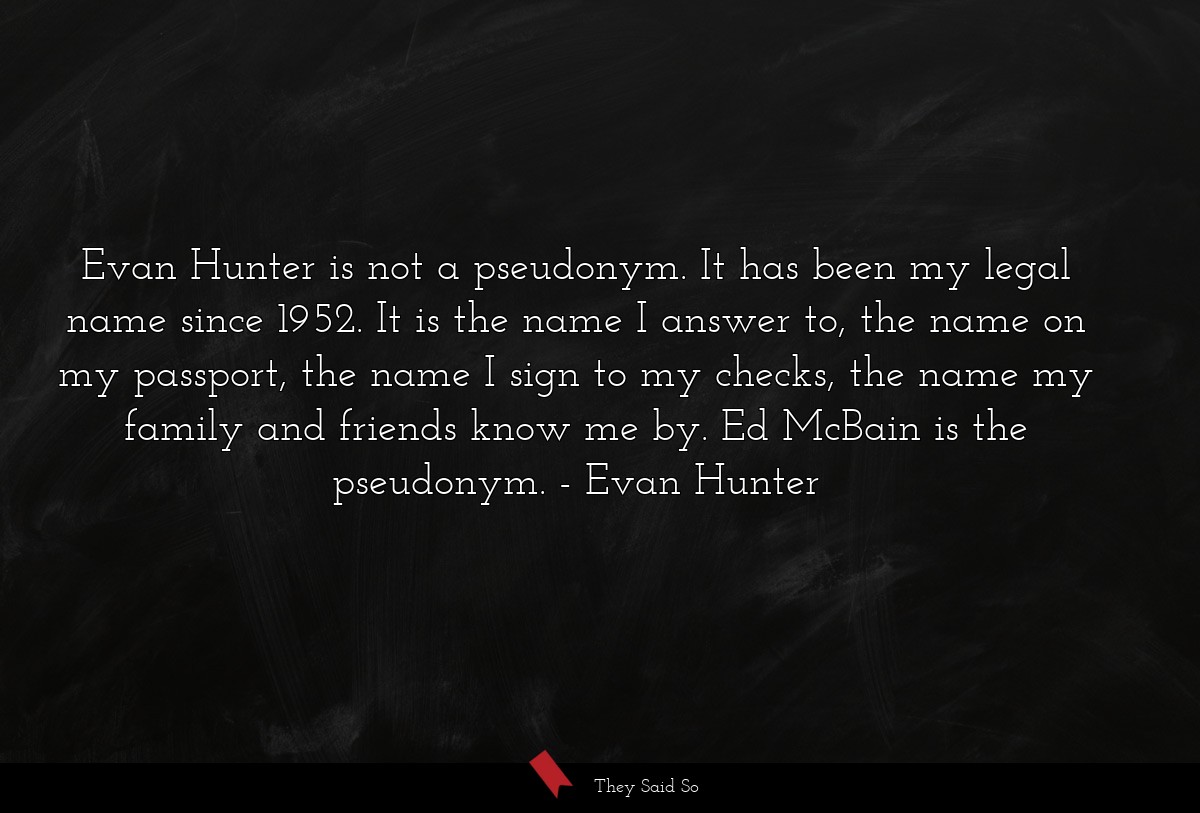 Evan Hunter is not a pseudonym. It has been my legal name since 1952. It is the name I answer to, the name on my passport, the name I sign to my checks, the name my family and friends know me by. Ed McBain is the pseudonym.