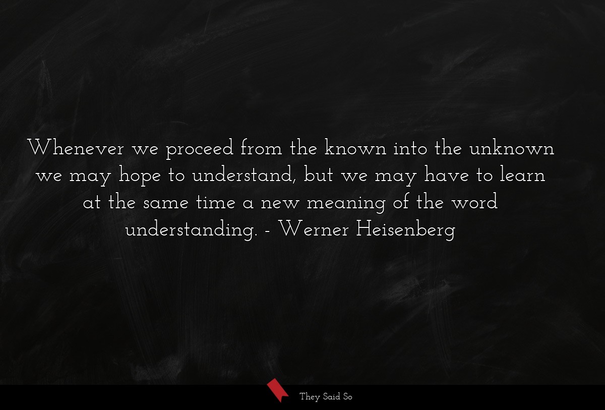 Whenever we proceed from the known into the unknown we may hope to understand, but we may have to learn at the same time a new meaning of the word understanding.
