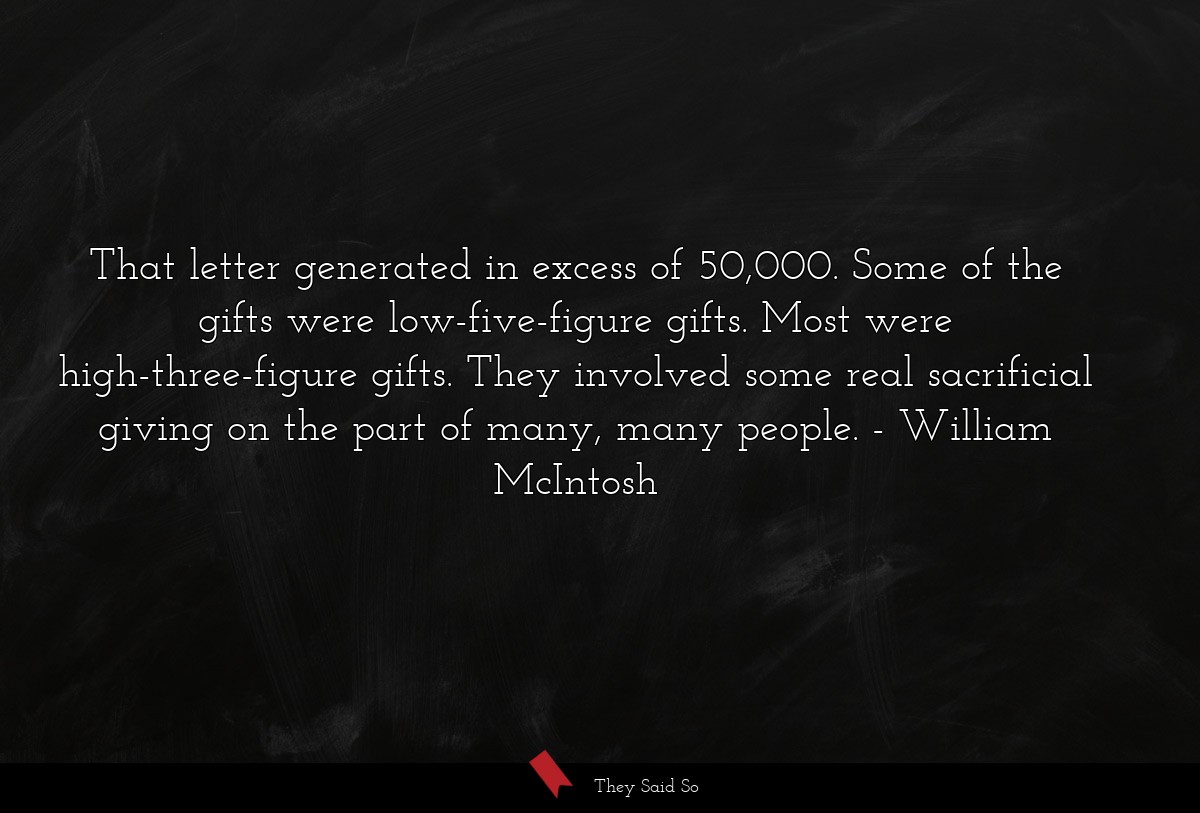 That letter generated in excess of 50,000. Some of the gifts were low-five-figure gifts. Most were high-three-figure gifts. They involved some real sacrificial giving on the part of many, many people.