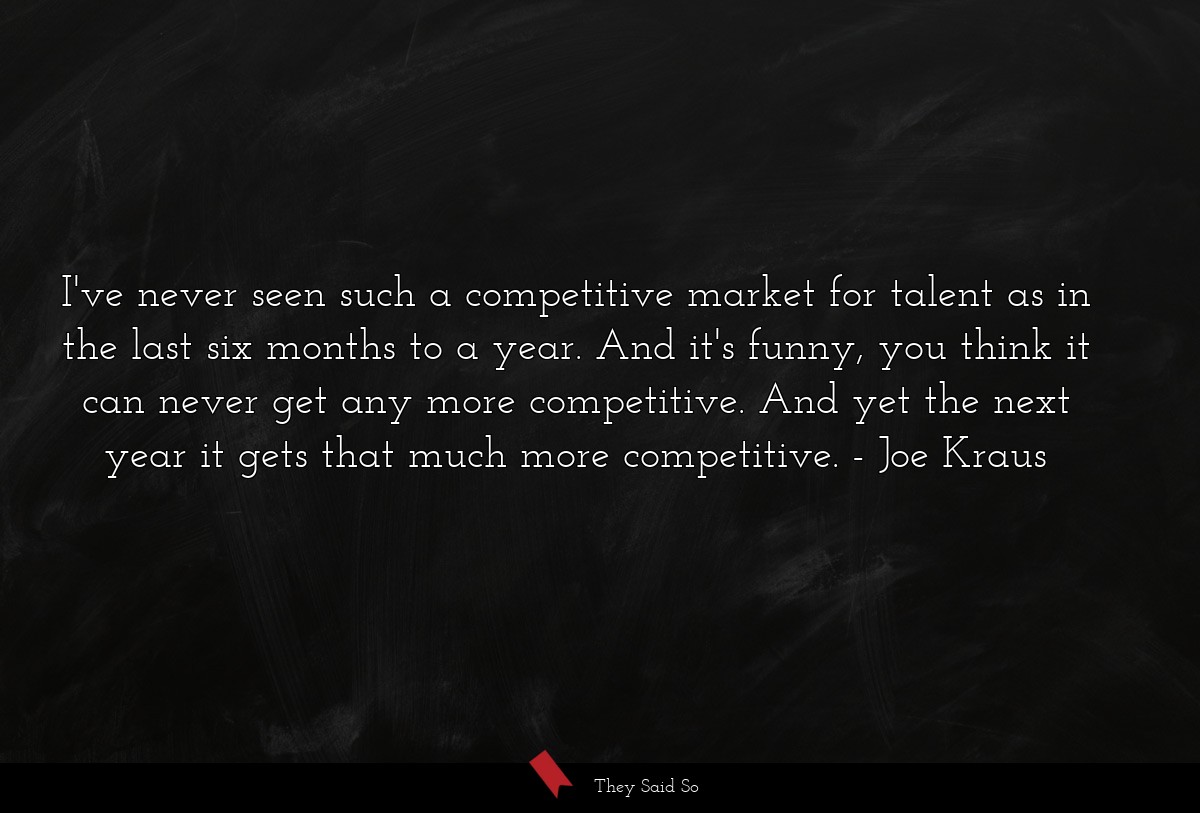 I've never seen such a competitive market for talent as in the last six months to a year. And it's funny, you think it can never get any more competitive. And yet the next year it gets that much more competitive.