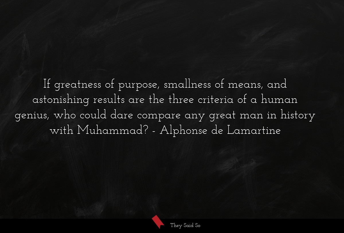 If greatness of purpose, smallness of means, and astonishing results are the three criteria of a human genius, who could dare compare any great man in history with Muhammad?