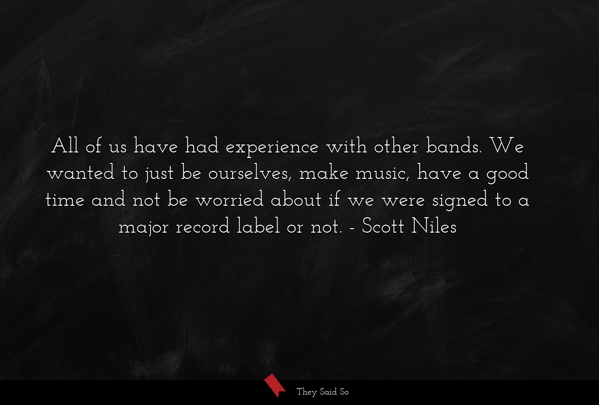 All of us have had experience with other bands. We wanted to just be ourselves, make music, have a good time and not be worried about if we were signed to a major record label or not.