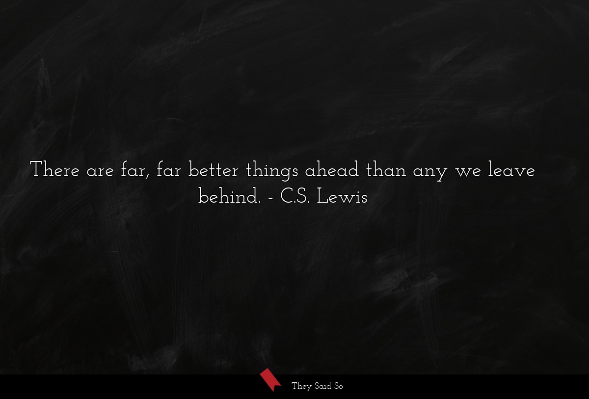 There are far, far better things ahead than any we leave behind.