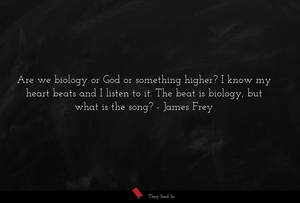 Are we biology or God or something higher? I know my heart beats and I listen to it. The beat is biology, but what is the song?