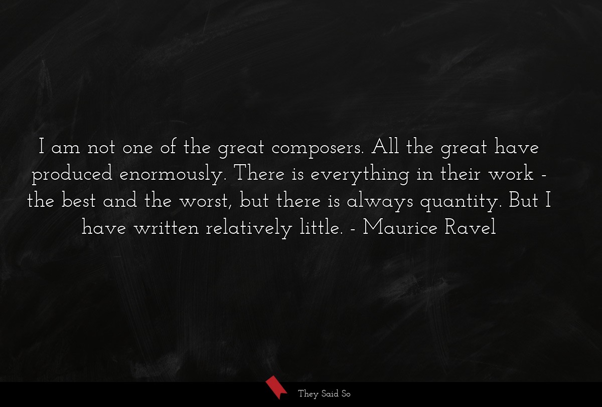 I am not one of the great composers. All the great have produced enormously. There is everything in their work - the best and the worst, but there is always quantity. But I have written relatively little.