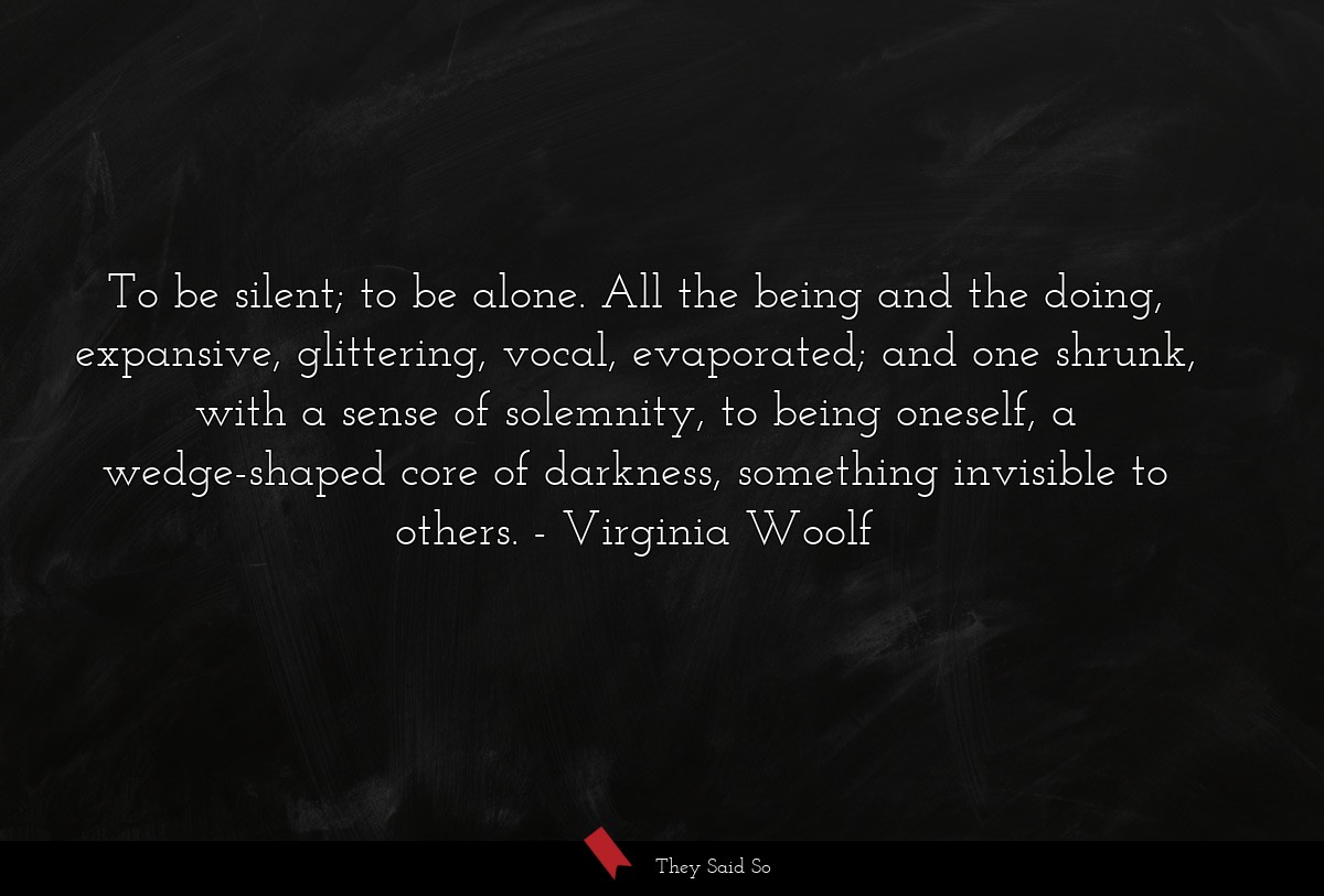 To be silent; to be alone. All the being and the doing, expansive, glittering, vocal, evaporated; and one shrunk, with a sense of solemnity, to being oneself, a wedge-shaped core of darkness, something invisible to others.