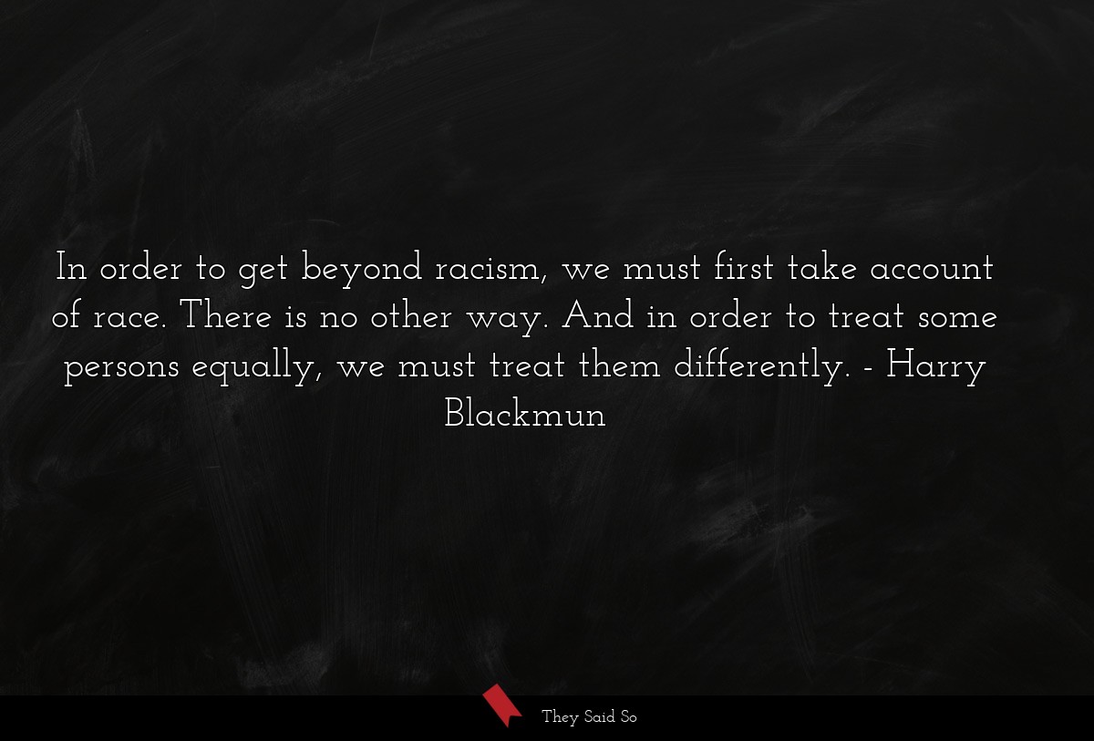 In order to get beyond racism, we must first take account of race. There is no other way. And in order to treat some persons equally, we must treat them differently.