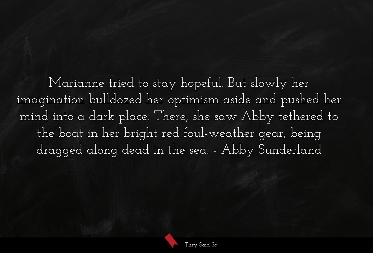 Marianne tried to stay hopeful. But slowly her imagination bulldozed her optimism aside and pushed her mind into a dark place. There, she saw Abby tethered to the boat in her bright red foul-weather gear, being dragged along dead in the sea.