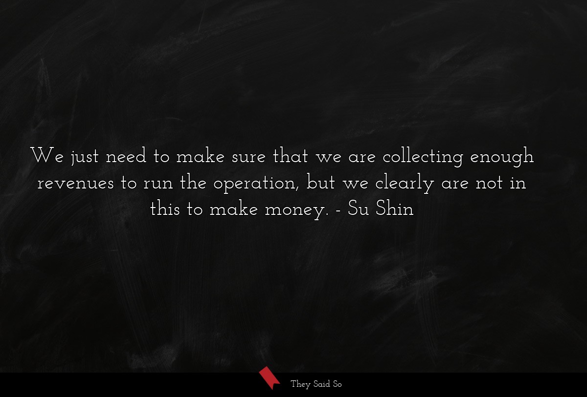 We just need to make sure that we are collecting enough revenues to run the operation, but we clearly are not in this to make money.