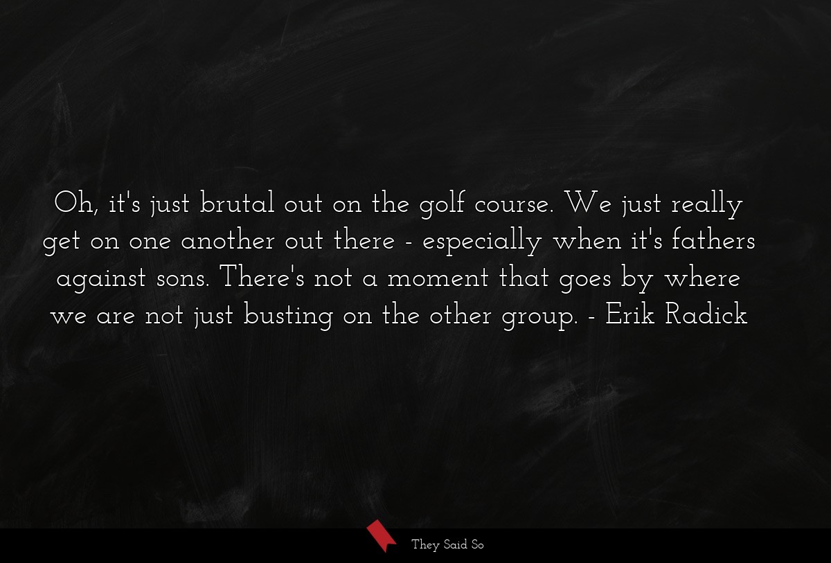 Oh, it's just brutal out on the golf course. We just really get on one another out there - especially when it's fathers against sons. There's not a moment that goes by where we are not just busting on the other group.