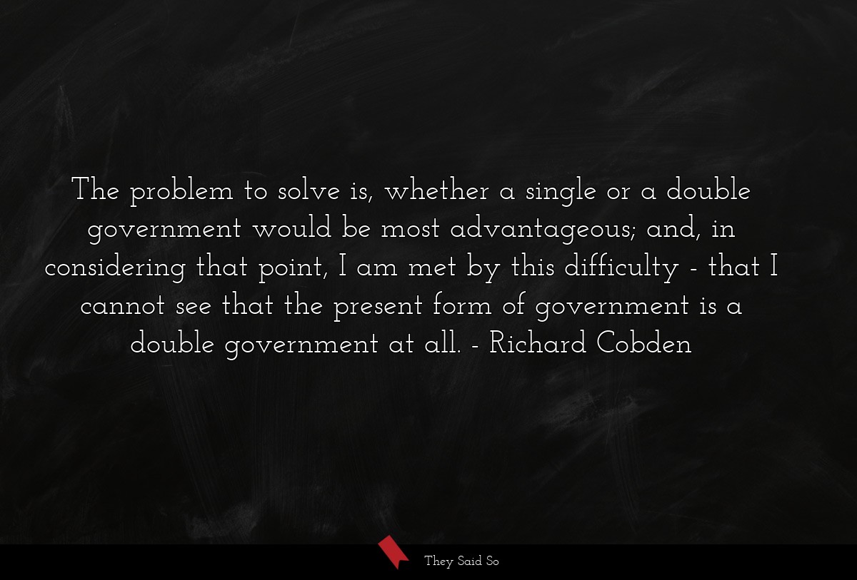 The problem to solve is, whether a single or a double government would be most advantageous; and, in considering that point, I am met by this difficulty - that I cannot see that the present form of government is a double government at all.