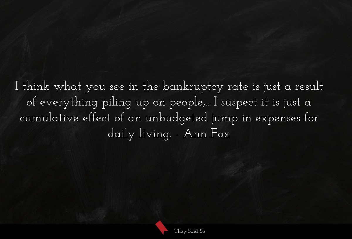 I think what you see in the bankruptcy rate is just a result of everything piling up on people,.. I suspect it is just a cumulative effect of an unbudgeted jump in expenses for daily living.