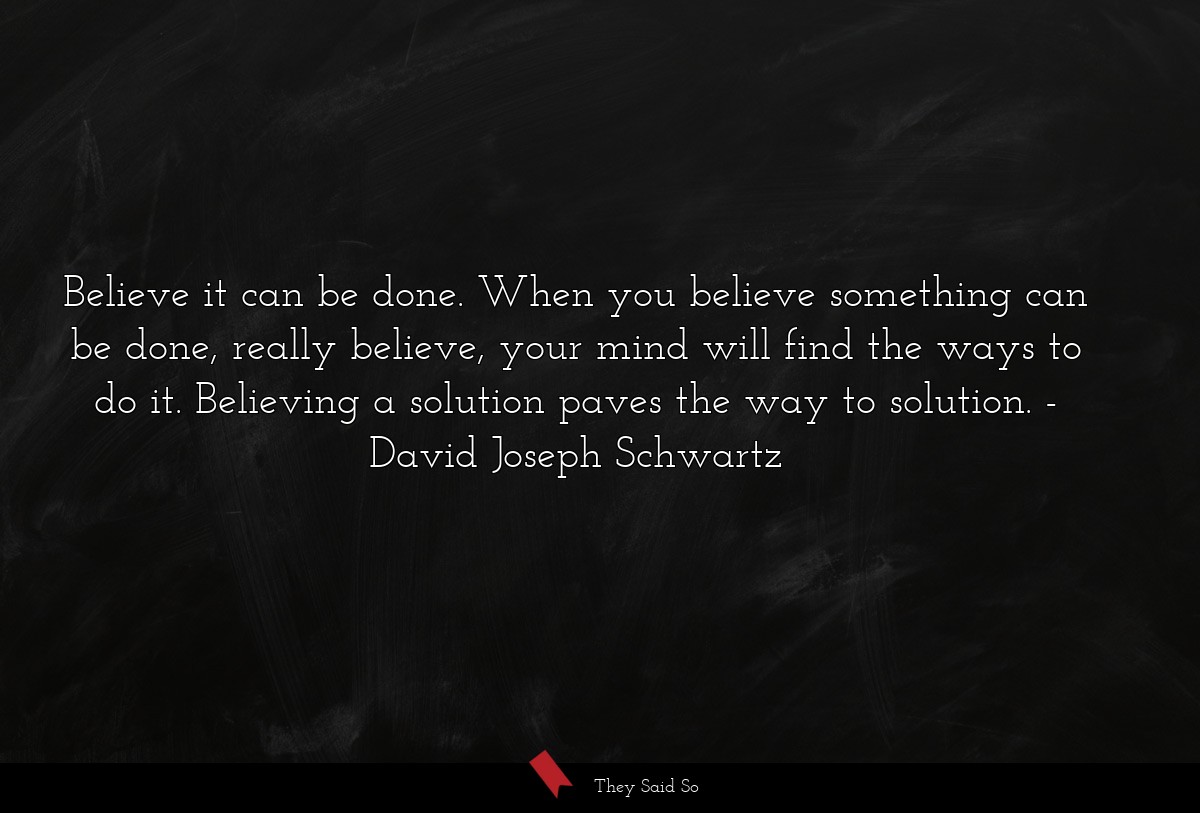 Believe it can be done. When you believe something can be done, really believe, your mind will find the ways to do it. Believing a solution paves the way to solution.