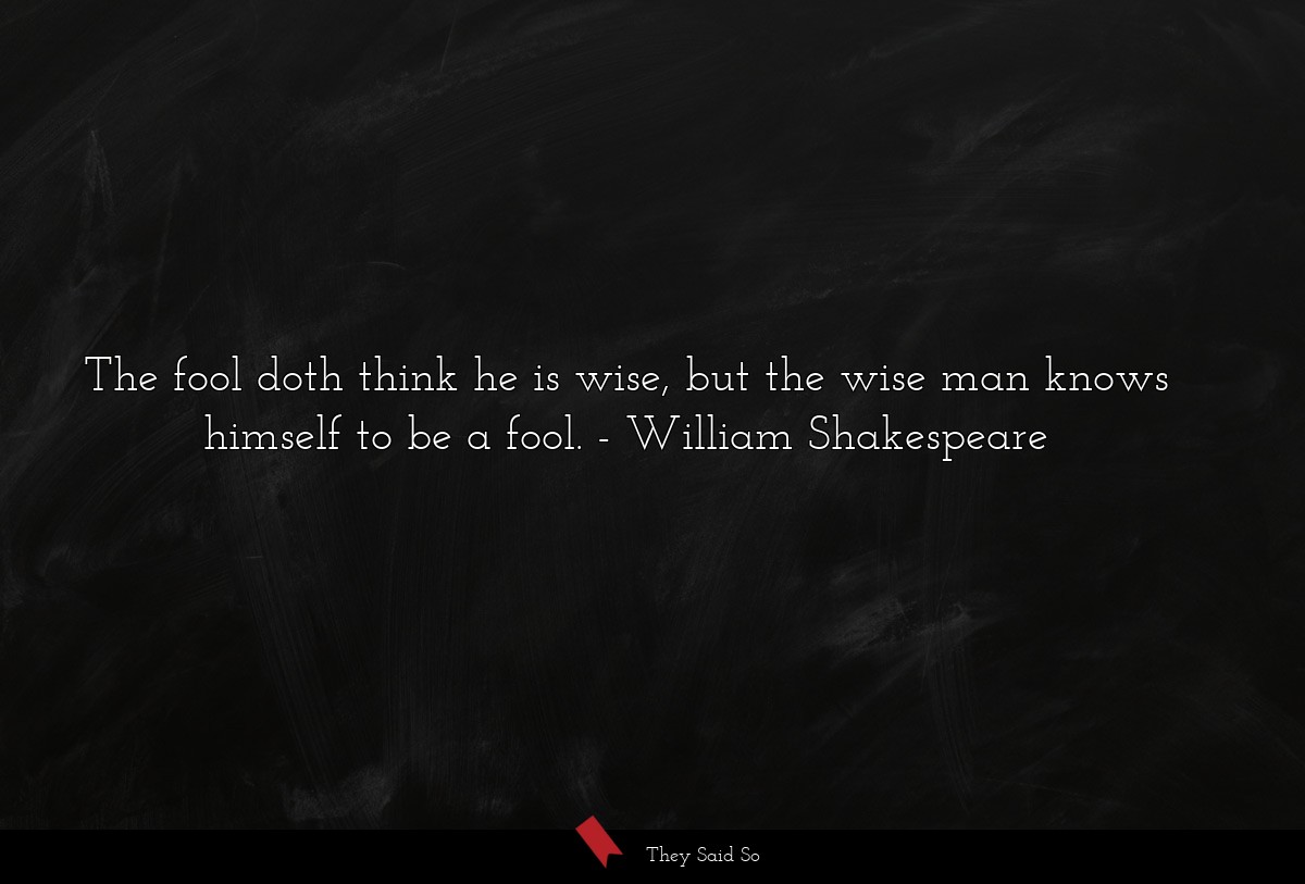 The fool doth think he is wise, but the wise man knows himself to be a fool.
