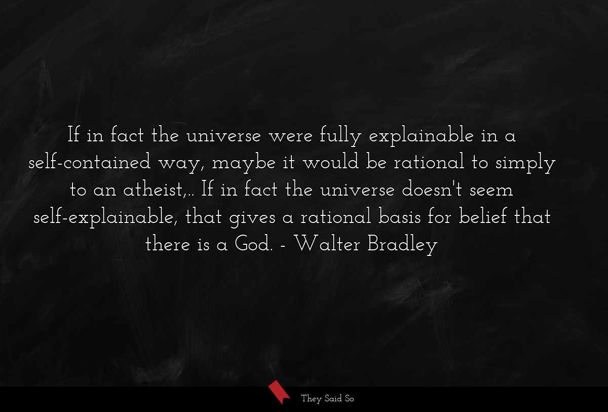 If in fact the universe were fully explainable in a self-contained way, maybe it would be rational to simply to an atheist,.. If in fact the universe doesn't seem self-explainable, that gives a rational basis for belief that there is a God.