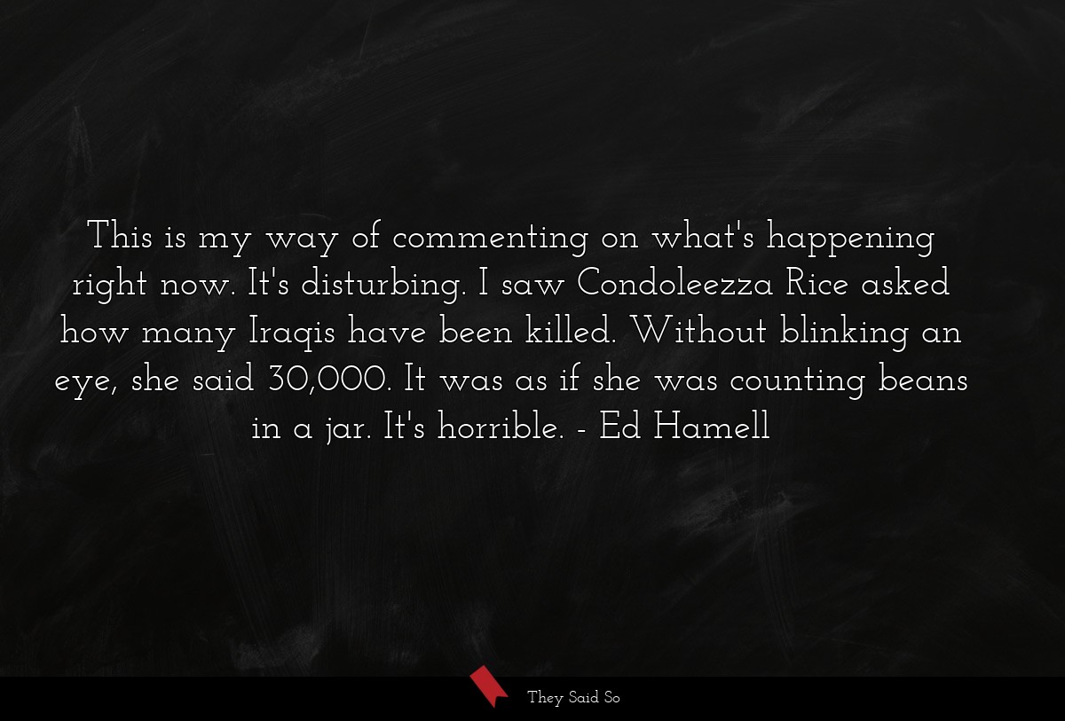 This is my way of commenting on what's happening right now. It's disturbing. I saw Condoleezza Rice asked how many Iraqis have been killed. Without blinking an eye, she said 30,000. It was as if she was counting beans in a jar. It's horrible.