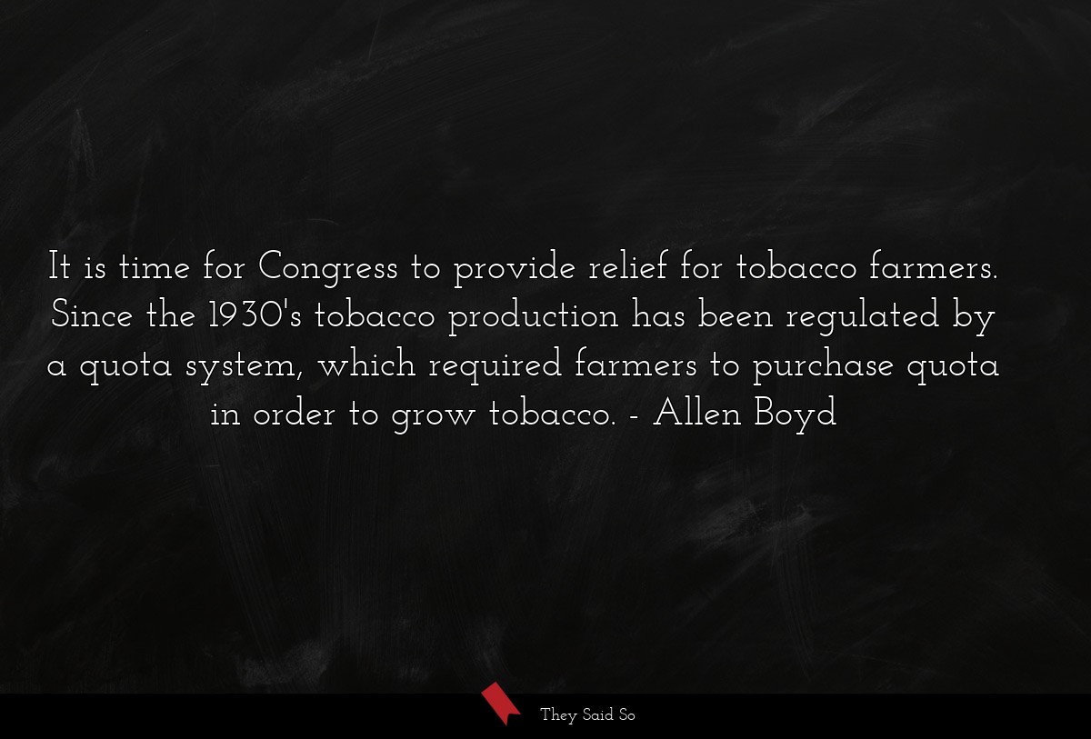 It is time for Congress to provide relief for tobacco farmers. Since the 1930's tobacco production has been regulated by a quota system, which required farmers to purchase quota in order to grow tobacco.